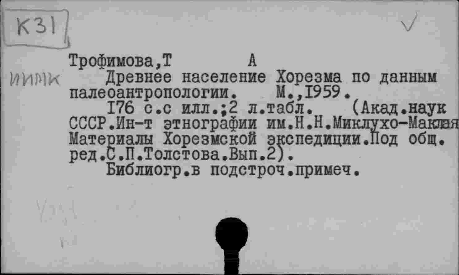 ﻿Трофимова,T	А
І4ИМК Древнее население Хорезма по данным палеоантропологии. М.,1959.
176 с.с илл.;2 л.табл.	(Акад.наук
СССР.Ин-т этнографии им.Н.Н.Миклухо-Маклая Материалы Хорезмской экспедиции.Под общ. ред.С.П.Толстова.Вып.2).
Библиогр.в подстроч.примеч.